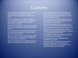 Customs
•

•

•
•
•
•

Punctuality is very important to the Finns.
Never be late for meetings, as this is
considered very impolite in Finland. Be on
time!
Do not raise your voice when you talk to
Finns, especially not in public! Speaking in a
loud voice is considered rude, as Finns
themselves are quiet.
Remember to look Finns in the eye. Looking
down or to the side is a sign of dishonesty in
Finland.
If you want to visit a Finnish friend, always
let them know in advance. Privacy is very
important to the Finns.
When you visit a Finnish home, always take
off your shoes or bring a pair of shoes you
can wear indoors with you.
Always remember to say ‘Thank you’ after a
meal if you have been invited for a dinner.

•

•
•
•
•
•
•
•

It is usual for all Finns to pay for their own
meal in a restaurant. You can still politely
suggest that you would be happy to pay for
your companion’s meal.
Finnish people drink coffee all the time and
everywhere, for instance meetings always
begin with a cup of coffee.
Do not be surprised if no one comes to sit
next to you on the bus. Remember privacy!
Dishonesty is the worst sin of all to the Finns.
Going to a sauna in Finland, even without
clothes, has nothing to do with sex – a sauna
is a sacred place for the Finns.
Remember to respect the nature. Nature is
very close to a Finn’s heart.
Finnish society is very organised. Also,
remember to queue!
Silence at night is required in tower blocks
normally after 10pm. The communal
hallways usually have information on the
times of silence. Do not disturb!

 