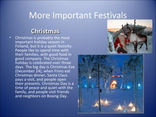 More Important Festivals
•

Christmas

Christmas is probably the most
important holiday season in
Finland, but it is a quiet festivity.
People like to spend time with
their families, with good food in
good company. The Christmas
holiday is celebrated over three
days. The big day is Christmas Eve
(December 24), when Finns eat
Christmas dinner, Santa Claus
pays a visit, and people open
their presents. Christmas Day is a
time of peace and quiet with the
family, and people visit friends
and neighbors on Boxing Day.

 