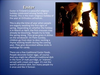 Easter

Easter in Finland is a peaceful religious
holiday celebrated among family and
friends. This is the main religious holiday of
the year at Orthodox cathedrals.
This is also the time of year when people
are eagerly awaiting the first signs of
spring. Depending on whether the holiday
is in March or April, the first crocuses may
already be blooming. People try to help
the spring along. They grow grass in dishes
on the windowsill. On Palm Sunday,
children go from door to door reciting a
rhyme wishing health during the coming
year. They give decorated willow sticks in
exchange for candy.
There are a few traditional Easter foods.
People decorate Easter eggs, of course.
And you might be offered a traditional dish
in the form of malt porridge, or ‘mämmi',
served with cream and sugar. It's not the
world's prettiest dish, but many people try
it once and like it forever.

 