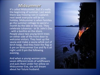Midsummer

It's called Midsummer, but it's really
the beginning of summer. Last week
there was freezing rain in Lapland;
next week everyone will be on
holiday. Midsummer is when families
go the summer cottage to spend a
month by the lake or the sea. They
celebrate Juhannus - or St. John's Day
- with a bonfire on the shore.
People place two young birch trees
on either side of the front door to
welcome visitors. They heat up the
sauna and make a sauna whisk out of
birch twigs. And they hoist the flag at
6 pm on Midsummer Eve and fly it all
night until 9 pm the following
evening.
And when a young woman picks
seven different kinds of wildflowers
and puts them under her pillow on
Midsummer Eve, she will dream
about her future husband.

 