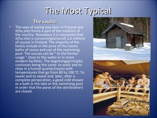 The Most Typical
•

The sauna:

This way of easing was born in Finland and
it(he,she) forms a part of the tradition of
the country. Nowadays it is calculated that
it(he,she) is concerning(around) 1,6 millions
of saunas in Finland. The majority of the
hotels include in the price of the rooms
baths of sauna and use of the swimming
pool. The saunas can be " to the former
usage " close to the water or in more
modern facilities. The beginning(principle)
continues being the same: to wash and to
relax in a humid quarter(room) with
temperatures that go from 80 to 100 °C. To
sweat and to sweat and, later, after a
complete perspiration, a good cold shower
or a bath in the lake or the swimming pool
in order that the pores of the skin(leather)
are closed.

 
