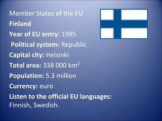 Member States of the EU
Finland
Year of EU entry: 1995
Political system: Republic
Capital city: Helsinki
Total area: 338 000 km²
Population: 5.3 million
Currency: euro
Listen to the official EU languages:
Finnish, Swedish.

 