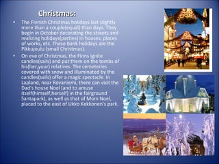 Christmas:

•

•

The Finnish Christmas holidays last slightly
more than a couple(equal) than days. They
begin in October decorating the streets and
realizing holidays(parties) in houses, places
of works, etc. These bank holidays are the
Pikkujoulu (small Christmas).
On eve of Christmas, the Finns ignite
candles(sails) and put them on the tombs of
his(her,your) relatives. The cemeteries
covered with snow and illuminated by the
candles(sails) offer a magic spectacle. In
Lapland, near Rovaniemi, there can visit the
Dad's house Noel (and to amuse
itself(himself,herself) in the fairground
Santapark), as well as that of Mom Noel,
placed to the east of Ukko Kekkonen's park.

 