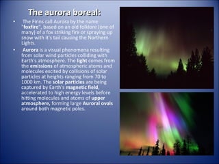 The aurora boreal:

•

•

The Finns call Aurora by the name
"foxfire", based on an old folklore (one of
many) of a fox striking fire or spraying up
snow with it's tail causing the Northern
Lights.
Aurora is a visual phenomena resulting
from solar wind particles colliding with
Earth's atmosphere. The light comes from
the emissions of atmospheric atoms and
molecules excited by collisions of solar
particles at heights ranging from 70 to
1000 km. The solar particles are being
captured by Earth's magnetic field,
accelerated to high energy levels before
hitting molecules and atoms of upper
atmosphere, forming large Auroral ovals
around both magnetic poles.

 