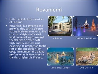 Rovaniemi
• Is the capital of the province
of Lapland.
• Rovaniemi is a dynamic and
growing city, with a diverse,
strong business structure. The
city has a highly-educated
work force willing to commit
themselves on offer, with
high-quality services and
expertise. In proportion to the
rest of the population (60,
000), the number of creative
professionals in Rovaniemi is
the third highest in Finland.

Arktikum

Santa Claus Village

Christmas Exhibition

Wild Life Park

 