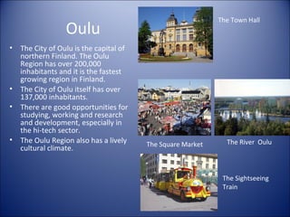 The Town Hall

Oulu
•

•
•

•

The City of Oulu is the capital of
northern Finland. The Oulu
Region has over 200,000
inhabitants and it is the fastest
growing region in Finland.
The City of Oulu itself has over
137,000 inhabitants.
There are good opportunities for
studying, working and research
and development, especially in
the hi-tech sector.
The Oulu Region also has a lively
cultural climate.

The Square Market

The River Oulu

The Sightseeing
Train

 