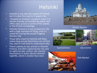 Helsinki
•
•

•

•
•

Helsinki is not only the capital of Finland,
but it is also the country’s largest city.
Situated on Finland’s southern coast, it is
almost entirely surrounded by water and
offers easy access to some of the islands
in the Finnish archipelago.
Helsinki Finland is a very prosperous city
with a high standard of living, and it is
noted for having the world’s highest
literacy rate.
Those who travel to Helsinki will likely
notice how proud Helsinkians are of their
city, and it’s not hard to understand why.
There’s plenty to see and do in Helsinki
Finland, and after exploring the city and
its sights by day, visitors can interest
themselves in some vibrant Helsinki
nightlife, which is livelier than ever.

Senate Square

Suomenlinna

City Centre

Fish Market

 
