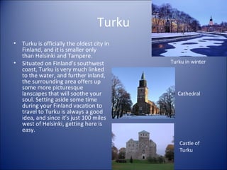 Turku
•
•

Turku is officially the oldest city in
Finland, and it is smaller only
than Helsinki and Tampere.
Situated on Finland’s southwest
coast, Turku is very much linked
to the water, and further inland,
the surrounding area offers up
some more picturesque
lanscapes that will soothe your
soul. Setting aside some time
during your Finland vacation to
travel to Turku is always a good
idea, and since it’s just 100 miles
west of Helsinki, getting here is
easy.

Turku in winter

Cathedral

Castle of
Turku

 