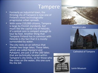 Tampere
•

•

•

Formerly an industrial town, the
thriving city of Tampere is now one of
Finland’s most technologicallyprogressive urban spreads.
With some 210,000 citizens, Tampere
is large by Finnish standards, but
much like the capital city of Helsinki,
it’s central core is compact enough to
tour by foot. Another thing that
Tampere Finland has in common with
Helsinki is the fact that it is mostly
surrounded by water.
The city rests on an isthmus that
divides two large lakes. These lakes,
which are called Nasijarvi and
Pyhajarvi, are just 2 of the 200 lakes
that are technically located within
Tampere’s city limits, so for those who
like cities on the water, this one sure
fits the bill.

Näsijärvi Lake

Cathedral of Tampere

Lenin Museum

 