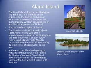 Aland Island
•

•
•

•

The Aland Islands form an archipelago in
the Baltic Sea. It is situated at the
entrance to the Gulf of Bothnia and
forms an autonomous, demilitarized,
monolingually Swedish-speaking region
and historical province of Finland.
It is the smallest region of Finland.
The islands consist of the main island
Fasta Aland where 90% of the
population resides,and an archipelago to
the east that consists of over 6,500
skerries and islands. Fasta Aland is
separated from the coast of Sweden by
40 kilometres of open water to the
west.
In the east, the Aland archipelago is
virtually contiguous with the Finnish
Archipelago Sea. Aland's only land
border is located on the uninhabited
skerry of Märket, which it shares with
Sweden.

Kastelholm Castle

Skerries which are part of the
Aland Islands

 