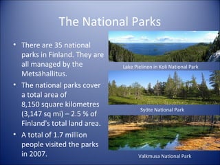 The National Parks
• There are 35 national
parks in Finland. They are
all managed by the
Metsähallitus.
• The national parks cover
a total area of
8,150 square kilometres
(3,147 sq mi) – 2.5 % of
Finland's total land area.
• A total of 1.7 million
people visited the parks
in 2007.

Lake Pielinen in Koli National Park

Syöte National Park

Valkmusa National Park

 
