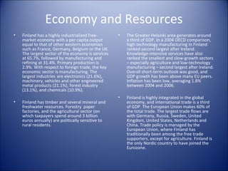 Economy and Resources
•

Finland has a highly industrialized freemarket economy with a per capita output
equal to that of other western economies
such as France, Germany, Belgium or the UK.
The largest sector of the economy is services
at 65.7%, followed by manufacturing and
refining at 31.4%. Primary production is
2.9%. With respect to foreign trade, the key
economic sector is manufacturing. The
largest industries are electronics (21.6%),
machinery, vehicles and other engineered
metal products (21.1%), forest industry
(13.1%), and chemicals (10.9%).

•

Finland has timber and several mineral and
freshwater resources. Forestry paper
factories, and the agricultural sector (on
which taxpayers spend around 3 billion
euros annually) are politically sensitive to
rural residents.

•

The Greater Helsinki area generates around
a third of GDP. In a 2004 OECD comparison,
high-technology manufacturing in Finland
ranked second largest after Ireland.
Knowledge-intensive services have also
ranked the smallest and slow-growth sectors
– especially agriculture and low-technology
manufacturing – second largest after Ireland.
Overall short-term outlook was good, and
GDP growth has been above many EU peers.
Inflation has been low, averaging 1.8%
between 2004 and 2006.

•

Finland is highly integrated in the global
economy, and international trade is a third
of GDP. The European Union makes 60% of
the total trade. The largest trade flows are
with Germany, Russia, Sweden, United
Kingdom, United States, Netherlands and
China. Trade policy is managed by the
European Union, where Finland has
traditionally been among the free trade
supporters, except for agriculture. Finland is
the only Nordic country to have joined the
Eurozone.

 