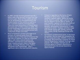 Tourism
•

•

In 2005, Finnish tourism grossed over €6.7
billion with a five percent increase from the
previous year. Much of the sudden growth
can be attributed to the globalisation and
modernisation of the country as well as a
rise in positive publicity and awareness.
There are many attractions in Finland which
attracted over 4 million visitors in 2005. The
Finnish landscape is covered with thick pine
forests, rolling hills and complemented with
a labyrinth of lakes and inlets.
Much of Finland is pristine and virgin as it
contains 35 national parks from the
Southern shores of the Gulf of Finland to the
high fells of Lapland. It is also an urbanised
region with many cultural events and
activities. Commercial cruises between
major coastal and port cities in the Baltic
region, including Helsinki, Turku, Tallinn,
Stockholm and Travemünde , play a
significant role in the local tourism industry.

•

•

Finland is regarded as the home of Saint
Nicholas or Santa Claus, living in the
northern Lapland region. Above the Arctic
Circle, there is a polar night, a period when
the sun doesn't rise for days or weeks, or
even months. Lapland, the extreme north of
Finland, is so far north that the Aurora
Borealis, atmospheric fluorescence, is seen
regularly in winter. Outdoor activities range
from Nordic skiing, golf, fishing, yachting,
lake cruises, hiking, kayaking among many
others.
At Finland's northernmost point, in the heart
of summer, the Sun does not completely set
for 73 consecutive days. Wildlife is abundant
in Finland. Bird-watching is popular for those
fond of flying fauna, however hunting is also
popular. Elk, reindeer and hare are all
common game in Finland. Olavinlinna in
Savonlinna hosts the annual Savonlinna
Opera Festival.

 