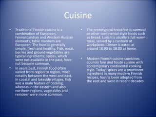 Cuisine
•

•

Traditional Finnish cuisine is a
combination of European,
Fennoscandian and Western Russian
elements; table manners are
European. The food is generally
simple, fresh and healthy. Fish, meat,
berries and ground vegetables are
typical ingredients; spices, which
were not available in the past, have
not become common.
In years past, Finnish food often
varied from region to region, most
notably between the west and east.
In coastal and lakeside villages, fish
was a main feature of cooking,
whereas in the eastern and also
northern regions, vegetables and
reindeer were more common.

•

The prototypical breakfast is oatmeal
or other continental-style foods such
as bread. Lunch is usually a full warm
meal, served by a canteen at
workplaces. Dinner is eaten at
around 16.00 to 18.00 at home.

•

Modern Finnish cuisine combines
country fare and haute cuisine with
contemporary continental cooking
style. Today, spices are a prominent
ingredient in many modern Finnish
recipes, having been adopted from
the east and west in recent decades.

 