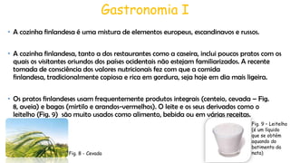 Gastronomia I
• A cozinha finlandesa é uma mistura de elementos europeus, escandinavos e russos.
• A cozinha finlandesa, tanto a dos restaurantes como a caseira, inclui poucos pratos com os
quais os visitantes oriundos dos países ocidentais não estejam familiarizados. A recente
tomada de consciência dos valores nutricionais fez com que a comida
finlandesa, tradicionalmente copiosa e rica em gordura, seja hoje em dia mais ligeira.
• Os pratos finlandeses usam frequentemente produtos integrais (centeio, cevada – Fig.
8, aveia) e bagas (mirtilo e arandos-vermelhos). O leite e os seus derivados como o
leitelho (Fig. 9) são muito usados como alimento, bebida ou em várias receitas.

Fig. 8 - Cevada

Fig. 9 – Leitelho
(é um líquido
que se obtém
aquando do
batimento da
nata)

 