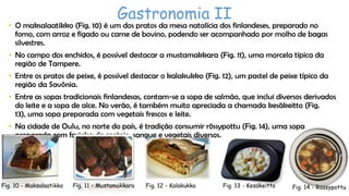 Gastronomia II

• O maksalaatikko (Fig. 10) é um dos pratos da mesa natalícia dos finlandeses, preparado no
forno, com arroz e fígado ou carne de bovino, podendo ser acompanhado por molho de bagas
silvestres.
• No campo dos enchidos, é possível destacar a mustamakkara (Fig. 11), uma morcela típica da
região de Tampere.
• Entre os pratos de peixe, é possível destacar o kalakukko (Fig. 12), um pastel de peixe típico da
região da Savônia.
• Entre as sopas tradicionais finlandesas, contam-se a sopa de salmão, que inclui diversos derivados
do leite e a sopa de alce. No verão, é também muito apreciada a chamada kesäkeitto (Fig.
13), uma sopa preparada com vegetais frescos e leite.

• Na cidade de Oulu, no norte do país, é tradição consumir rössypottu (Fig. 14), uma sopa
preparada com farinha de centeio, sangue e vegetais diversos.

Fig. 10 - Maksalaatikko

Fig. 11 - Mustamakkara

Fig. 12 - Kalakukko

Fig. 13 - Kesäkeitto

Fig. 14 - Rössypottu

 
