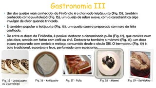 Gastronomia III
• Um dos queijos mais conhecidos da Finlândia é o chamado leipäjuusto (Fig. 15), também
conhecido como juustoleipä (Fig. 15), um queijo de sabor suave, com a característica algo
invulgar de chiar quando trincado.
• É também popular o kotijuusto (Fig. 16), um queijo caseiro preparado com soro de leite
coalhado.
• De entre os doces da Finlândia, é possível destacar o denominado pulla (Fig. 17), que consiste num
pão doce, servido em fatias com café ou chá. Destaca-se também o mämmi (Fig. 18), um doce
escuro preparado com centeio e melaço, consumido desde o século XIII. O kermakku (Fig. 19) é
bolo tradicional, esponjoso e leve, perfumado com especiarias.

Fig. 15 - Leipäjuusto
ou Juustoleipä

Fig. 16 - Kotijuusto

Fig. 17 - Pulla

Fig. 18 - Mämmi

Fig. 19 – Kermakku

 