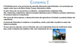 Economia I
• A Finlândia possui uma economia de mercado altamente industrializada, com produção per
capita maior que a do Reino Unido, França, Alemanha e Itália.
• O setor chave da sua economia é a indústria - principalmente madeireira (Fig.
20), metalurgia, engenharia, telecomunicações (destaque para a Nokia) e produtos eletrônicos.
O comércio externo é importante.
• Por causa do clima rigoroso, o desenvolvimento da agricultura é limitado a produtos básicos de
subsistência.
• A economia finlandesa é moderna e competitiva, sendo o país líder mundial no sector das
telecomunicações.
• Os seus recursos naturais, como as florestas, são uma importante fonte de rendimento neste
país, onde a indústria da madeira é das mais importante do mundo.

Fig. 20 – Industria Madeireira

 