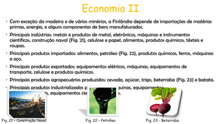 Economia II
• Com exceção da madeira e de vários minérios, a Finlândia depende de importações de matérias
primas, energia, e alguns componentes de bens manufaturados.
• Principais indústrias: metais e produtos de metal, eletrônicos, máquinas e instrumentos
científicos, construção naval (Fig. 21), celulose e papel, alimentos, produtos químicos, têxteis e
roupas.
• Principais produtos importados: alimentos, petróleo (Fig. 22), produtos químicos, ferros, máquinas
e aço.
• Principais produtos exportados: equipamentos elétricos, máquinas, equipamentos de
transporte, celulose e produtos químicos.
• Principais produtos agropecuários produzidos: cevada, açúcar, trigo, beterraba (Fig. 23) e batata.

• Principais produtos industrializados produzidos: máquinas, equipamentos
eletrônicos, metais, equipamentos científicos e navios.

Fig. 21 – Construção Naval

Fig. 22 – Petróleo

Fig. 23 - Beterraba

 