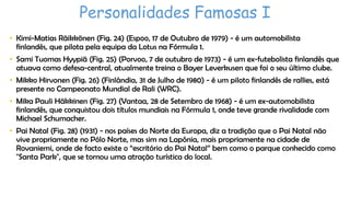 Personalidades Famosas I
• Kimi-Matias Räikkönen (Fig. 24) (Espoo, 17 de Outubro de 1979) - é um automobilista
finlandês, que pilota pela equipa da Lotus na Fórmula 1.

• Sami Tuomas Hyypiä (Fig. 25) (Porvoo, 7 de outubro de 1973) - é um ex-futebolista finlandês que
atuava como defesa-central, atualmente treina o Bayer Leverkusen que foi o seu último clube.
• Mikko Hirvonen (Fig. 26) (Finlândia, 31 de Julho de 1980) - é um piloto finlandês de rallies, está
presente no Campeonato Mundial de Rali (WRC).

• Mika Pauli Häkkinen (Fig. 27) (Vantaa, 28 de Setembro de 1968) - é um ex-automobilista
finlandês, que conquistou dois títulos mundiais na Fórmula 1, onde teve grande rivalidade com
Michael Schumacher.
• Pai Natal (Fig. 28) (1931) - nos países do Norte da Europa, diz a tradição que o Pai Natal não
vive propriamente no Pólo Norte, mas sim na Lapônia, mais propriamente na cidade de
Rovaniemi, onde de facto existe o “escritório do Pai Natal” bem como o parque conhecido como
"Santa Park", que se tornou uma atração turística do local.

 