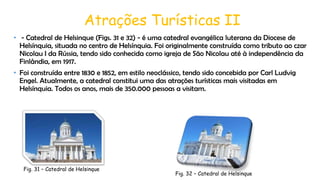 Atrações Turísticas II
• - Catedral de Helsinque (Figs. 31 e 32) - é uma catedral evangélica luterana da Diocese de
Helsínquia, situada no centro de Helsínquia. Foi originalmente construída como tributo ao czar
Nicolau I da Rússia, tendo sido conhecida como igreja de São Nicolau até à independência da
Finlândia, em 1917.
• Foi construída entre 1830 e 1852, em estilo neoclássico, tendo sido concebida por Carl Ludvig
Engel. Atualmente, a catedral constitui uma das atrações turísticas mais visitadas em
Helsínquia. Todos os anos, mais de 350.000 pessoas a visitam.

Fig. 31 – Catedral de Helsinque

Fig. 32 – Catedral de Helsinque

 