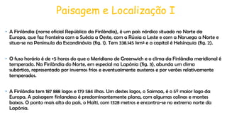 Paisagem e Localização I
• A Finlândia (nome oficial República da Finlândia), é um país nórdico situado no Norte da
Europa, que faz fronteira com a Suécia a Oeste, com a Rússia a Leste e com a Noruega a Norte e
situa-se na Península da Escandinávia (fig. 1). Tem 338.145 km² e a capital é Helsínquia (fig. 2).
• O fuso horário é de +5 horas do que o Meridiano de Greenwich e o clima da Finlândia meridional é
temperado. Na Finlândia do Norte, em especial na Lapónia (fig. 3), abunda um clima
subártico, representado por invernos frios e eventualmente austeros e por verões relativamente
temperados.
• A Finlândia tem 187 888 lagos e 179 584 ilhas. Um destes lagos, o Saimaa, é o 5º maior lago da
Europa. A paisagem finlandesa é predominantemente plana, com algumas colinas e montes
baixos. O ponto mais alto do país, o Halti, com 1328 metros e encontra-se no extremo norte da
Lapónia.

 