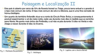 Paisagem e Localização II
• Este país é coberto por cerca de 75% de floresta boreal ou Taiga, pouca terra arável e o granito é
o tipo mais comum de rocha. O tipo mais comum de solo é a Morena, que é uma fina camada de
húmus biológico.
• Um quarto do território finlandês situa-se a norte do Círculo Polar Ártico, e consequentemente é
possível experimentar o sol da meia-noite, cada vez durante mais dias à medida que se caminha
para Norte. No ponto mais ártico da Finlândia, o sol não se põe durante 73 dias no Verão e não
chega a nascer durante 51 dias no Inverno.

Fig. 1 – Península Escandinávia

Fig. 3 – Lapónia com a Aurora Boreal
Fig. 2 - Helsínquia

 