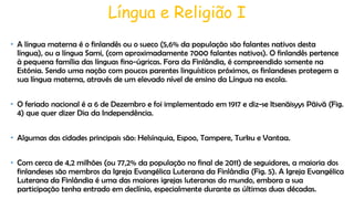 Língua e Religião I
• A língua materna é o finlandês ou o sueco (5,6% da população são falantes nativos desta
língua), ou a língua Sami, (com aproximadamente 7000 falantes nativos). O finlandês pertence
à pequena família das línguas fino-úgricas. Fora da Finlândia, é compreendido somente na
Estónia. Sendo uma nação com poucos parentes linguísticos próximos, os finlandeses protegem a
sua língua materna, através de um elevado nível de ensino da Língua na escola.
• O feriado nacional é a 6 de Dezembro e foi implementado em 1917 e diz-se Itsenäisyys Päivä (Fig.
4) que quer dizer Dia da Independência.
• Algumas das cidades principais são: Helsínquia, Espoo, Tampere, Turku e Vantaa.
• Com cerca de 4,2 milhões (ou 77,2% da população no final de 2011) de seguidores, a maioria dos
finlandeses são membros da Igreja Evangélica Luterana da Finlândia (Fig. 5). A Igreja Evangélica
Luterana da Finlândia é uma das maiores igrejas luteranas do mundo, embora a sua
participação tenha entrado em declínio, especialmente durante as últimas duas décadas.

 