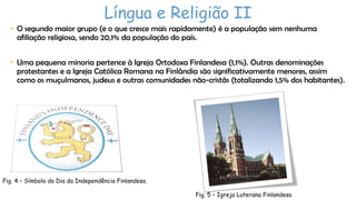 Língua e Religião II
• O segundo maior grupo (e o que cresce mais rapidamente) é a população sem nenhuma
afiliação religiosa, sendo 20,1% da população do país.
• Uma pequena minoria pertence à Igreja Ortodoxa Finlandesa (1,1%). Outras denominações
protestantes e a Igreja Católica Romana na Finlândia são significativamente menores, assim
como os muçulmanos, judeus e outras comunidades não-cristãs (totalizando 1,5% dos habitantes).

Fig. 4 – Símbolo do Dia da Independência Finlandesa
Fig. 5 – Igreja Luterana Finlandesa

 