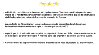 População
• A Finlândia contabiliza atualmente 5.350.156 habitantes. Tem uma densidade populacional
média de 17 habitantes por quilômetro quadrado. Isto torna a Finlândia, depois de a Noruega e
da Islândia, o terceiro país mais fracamente povoado da Europa.
• A população da Finlândia tem sempre sido concentrada nas regiões do sul do país, um
fenômeno ainda mais acentuado após a urbanização do século XX.
• A participação dos cidadãos estrangeiros na população finlandesa é de 2,5% e encontra-se entre
os mais baixos da União Europeia. A maioria deles são originários da Rússia, Estónia e Suécia.
• Cerca de 17.9% da população da Finlândia encontra-se em risco de pobreza ou exclusão social.

 