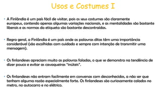 Usos e Costumes I
• A Finlândia é um país fácil de visitar, pois os seus costumes são claramente
europeus, contendo apenas algumas variações nacionais, e as mentalidades são bastante
liberais e as normas da etiqueta são bastante descontraídas.
• Regra geral, a Finlândia é um país onde as palavras ditas têm uma importância
considerável (são escolhidas com cuidado e sempre com intenção de transmitir uma
mensagem).
• Os finlandeses apreciam muito as palavras faladas, o que se demonstra na tendência de
dizer pouco e evitar as cavaqueiras “inúteis”.
• Os finlandeses não entram facilmente em conversas com desconhecidos, a não ser que
tenham alguma razão especialmente forte. Os finlandeses são curiosamente calados no
metro, no autocarro e no elétrico.

 