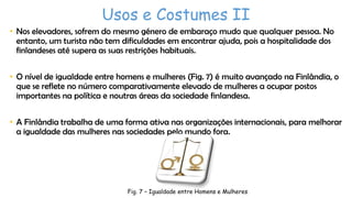 Usos e Costumes II
• Nos elevadores, sofrem do mesmo género de embaraço mudo que qualquer pessoa. No
entanto, um turista não tem dificuldades em encontrar ajuda, pois a hospitalidade dos
finlandeses até supera as suas restrições habituais.
• O nível de igualdade entre homens e mulheres (Fig. 7) é muito avançado na Finlândia, o
que se reflete no número comparativamente elevado de mulheres a ocupar postos
importantes na política e noutras áreas da sociedade finlandesa.
• A Finlândia trabalha de uma forma ativa nas organizações internacionais, para melhorar
a igualdade das mulheres nas sociedades pelo mundo fora.

Fig. 7 – Igualdade entre Homens e Mulheres

 