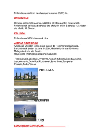 Finlandian erabiltzen den txampona euroa (EUR) da.
ORDUTEGIA:
Dendak astelenetik ostiralera 8:00tik 20:00ra egoten dira zabalik.
Finlandiarrek oso goiz bazkaldu eta afaltzen dute. Bazkaldu 12:30etan
eta afaldu 18:30etan.
ERLIJIOA:
Finlandiaren 90% luteranoak dira.
AIREKO GARRAIOAK
Azkeneko urteetan jende asko joaten da Helsinkira hegazkinez.
Bartzelonatik joaten bazara 3h:50m,Madriletik 4h eta 50min eta
Malagatik 4ordu eta 14min.
Hauek dira finlandiako aireportu nagusiak:
-Vantaa,Ivalo,Joensuu,Jyväskylä,Kajaani,Kittilä,Kuopio,Kuusamo,
Lappeenranta,Oulu,Pori,Rovaniemi,Savonlinna,Tampere-
Pirkkala,Turku,Vaasa
Pirkkala
.
kuoPio
Pori
LEHORREKO GARRAIOAK
 