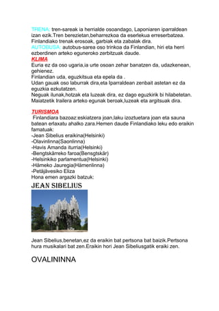 TRENA: tren-sareak ia herrialde osoandago, Laponiaren iparraldean
izan ezik.Tren berezietan,beharrezkoa da eserlekua erreserbatzea.
Finlandiako trenak erosoak, garbiak eta zabalak dira.
AUTOBUSA: autobus-sarea oso trinkoa da Finlandian, hiri eta herri
ezberdinen arteko eguneroko zerbitzuak daude.
KLIMA
Euria ez da oso ugaria,ia urte osoan zehar banatzen da, udazkenean,
gehienez.
Finlandian uda, eguzkitsua eta epela da .
Udan gauak oso laburrak dira,eta Iparraldean zenbait astetan ez da
eguzkia ezkutatzen.
Neguak ilunak,hotzak eta luzeak dira, ez dago eguzkirik bi hilabetetan.
Maiatzetik Irailera arteko egunak beroak,luzeak eta argitsuak dira.
TURISMOA
Finlandiara bazoaz:eskiatzera joan,laku izoztuetara joan eta sauna
batean erlaxatu ahalko zara.Hemen daude Finlandiako leku edo eraikin
famatuak:
-Jean Sibelius eraikina(Helsinki)
-Olavinlinna(Saonlinna)
-Havis Amanda iturria(Helsinki)
-Bengtskärreko faroa(Bensgtskär)
-Helsinkiko parlamentua(Helsinki)
-Hämeko Jauregia(Hämenlinna)
-Petäjävesiko Eliza
Hona emen argazki batzuk:
JEAN SIBELIUS
Jean Sibelius,benetan,ez da eraikin bat pertsona bat baizik.Pertsona
hura musikalari bat zen.Eraikin hori Jean Sibeliusgatik eraiki zen.
OVALININNA
 