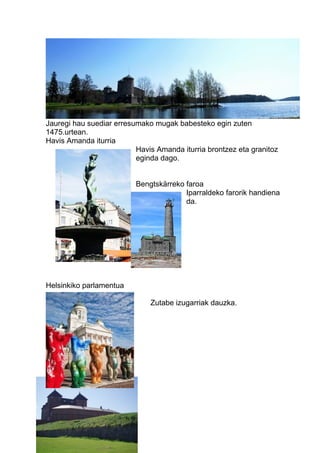 Jauregi hau suediar erresumako mugak babesteko egin zuten
1475.urtean.
Havis Amanda iturria
Havis Amanda iturria brontzez eta granitoz
eginda dago.
Bengtskärreko faroa
Iparraldeko farorik handiena
da.
Helsinkiko parlamentua
Zutabe izugarriak dauzka.
Hämeko Jauregia
 