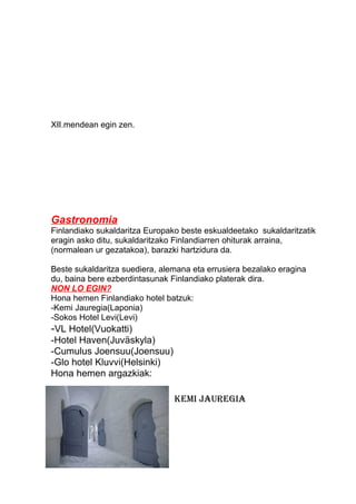 XII.mendean egin zen.
Gastronomia
Finlandiako sukaldaritza Europako beste eskualdeetako sukaldaritzatik
eragin asko ditu, sukaldaritzako Finlandiarren ohiturak arraina,
(normalean ur gezatakoa), barazki hartzidura da.
Beste sukaldaritza suediera, alemana eta errusiera bezalako eragina
du, baina bere ezberdintasunak Finlandiako platerak dira.
NON LO EGIN?
Hona hemen Finlandiako hotel batzuk:
-Kemi Jauregia(Laponia)
-Sokos Hotel Levi(Levi)
-VL Hotel(Vuokatti)
-Hotel Haven(Juväskyla)
-Cumulus Joensuu(Joensuu)
-Glo hotel Kluvvi(Helsinki)
Hona hemen argazkiak:
Kemi jauregia
 