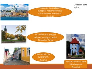 Es una de las ciudades
europeas más modernas y
culturalmente avanzadas.
Helsinki
La ciudad más antigua
del país y antigua capital
Finlandia. Turku
Patrimonio de
la UNESCO.
Rauma
Parque temático para
niños Moomin.
Naantali
Ciudades para
visitar
 