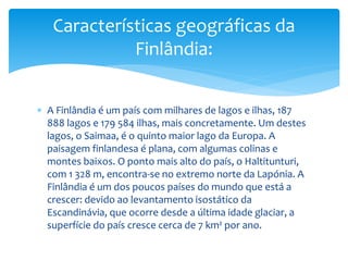  A Finlândia é um país com milhares de lagos e ilhas, 187
888 lagos e 179 584 ilhas, mais concretamente. Um destes
lagos, o Saimaa, é o quinto maior lago da Europa. A
paisagem finlandesa é plana, com algumas colinas e
montes baixos. O ponto mais alto do país, o Haltitunturi,
com 1 328 m, encontra-se no extremo norte da Lapónia. A
Finlândia é um dos poucos países do mundo que está a
crescer: devido ao levantamento isostático da
Escandinávia, que ocorre desde a última idade glaciar, a
superfície do país cresce cerca de 7 km² por ano.
Características geográficas da
Finlândia:
 