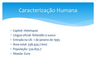  Capital- Helsínquia
 Língua oficial- finlandês e sueco
 Entrada na UE- 1 de janeiro de 1995
 Área total- 338.434.7 km2
 População- 534.835.7
 Moeda- Euro
Caracterização Humana
 