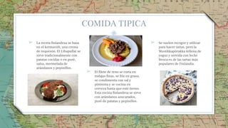 COMIDA TIPICA
➢ La receta finlandesa se basa
en el kermaviili, una crema
de requesón. El Lihapullat se
sirve tradicionalmente con
patatas cocidas o en puré,
salsa, mermelada de
arándanos y pepinillos.
➢ El filete de reno se corta en
rodajas finas, se fríe en grasa,
se condimenta con sal y
pimienta y se cocina en
cerveza hasta que esté tierno.
Esta cocina finlandesa se sirve
con arándanos azucarados,
puré de patatas y pepinillos.
➢ Se suelen recoger y utilizar
para hacer tartas, pero la
Mustikkapiirakka rellena de
yogur y servida con leche
fresca es de las tartas más
populares de Finlandia.
25
 