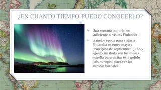 ¿EN CUANTO TIEMPO PUEDO CONOCERLO?
➢ Una semana también es
suficiente si visitas Finlandia
➢ la mejor época para viajar a
Finlandia es entre mayo y
principios de septiembre. Julio y
agosto sin duda son los meses
estrella para visitar este gélido
país europeo, para ver las
auroras boreales.
49
 