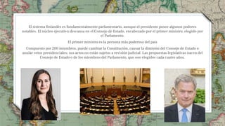 El sistema finlandés es fundamentalmente parlamentario, aunque el presidente posee algunos poderes
notables. El núcleo ejecutivo descansa en el Consejo de Estado, encabezado por el primer ministro, elegido por
el Parlamento.
El primer ministro es la persona más poderosa del país
Compuesto por 200 miembros, puede cambiar la Constitución, causar la dimisión del Consejo de Estado o
anular vetos presidenciales; sus actos no están sujetos a revisión judicial. Las propuestas legislativas nacen del
Consejo de Estado o de los miembros del Parlamento, que son elegidos cada cuatro años.
5
 