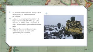 ➢ Su punto más alto, el monte Halti (1328 m)
se encuentra en el extremo norte
de Laponia.
➢ Además, posee un vastísimo número de
lagos (alrededor de 190 000), que cabe
destacar, el Inari al norte y el Saimaa al
sur, e islas e islotes (aproximadamente 98
000).
➢ El paisaje lacustre está cubierto de
extensos bosques boreales poco
apropiados para el cultivo.
7
 