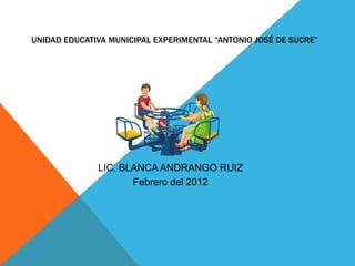 UNIDAD EDUCATIVA MUNICIPAL EXPERIMENTAL “ANTONIO JOSÉ DE SUCRE”




              LIC. BLANCA ANDRANGO RUIZ
                     Febrero del 2012
 