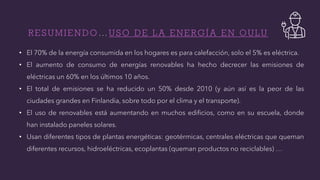 R E S U M I E N D O … U S O D E L A E N E R G Í A E N O U L U
• El 70% de la energía consumida en los hogares es para calefacción, solo el 5% es eléctrica.
• El aumento de consumo de energías renovables ha hecho decrecer las emisiones de
eléctricas un 60% en los últimos 10 años.
• El total de emisiones se ha reducido un 50% desde 2010 (y aún así es la peor de las
ciudades grandes en Finlandia, sobre todo por el clima y el transporte).
• El uso de renovables está aumentando en muchos edificios, como en su escuela, donde
han instalado paneles solares.
• Usan diferentes tipos de plantas energéticas: geotérmicas, centrales eléctricas que queman
diferentes recursos, hidroeléctricas, ecoplantas (queman productos no reciclables) …
 