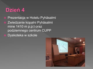  Prezentacja w Hotelu Pyhäsalmi
 Zwiedzanie kopalni Pyhäsalmi
mine 1410 m p.p.t oraz
podziemnego centrum CUPP
 Dyskoteka w szkole
 