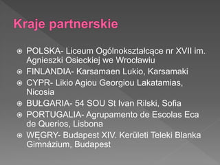  POLSKA- Liceum Ogólnokształcące nr XVII im.
Agnieszki Osieckiej we Wrocławiu
 FINLANDIA- Karsamaen Lukio, Karsamaki
 CYPR- Likio Agiou Georgiou Lakatamias,
Nicosia
 BUŁGARIA- 54 SOU St Ivan Rilski, Sofia
 PORTUGALIA- Agrupamento de Escolas Eca
de Querios, Lisbona
 WĘGRY- Budapest XIV. Kerületi Teleki Blanka
Gimnázium, Budapest
 