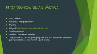FITXA TÈCNICA: GUIA DIDÀCTICA

   Títol: Finlàndia
   Autor:Paula Rodríguez Romero
   Any:2012
   Ubicació:http://constructor.webcindario.com/
   Plataforma:Online
   Temàtica:Coneixement del Medi
   Llengua: catalana, encara que el programa en si està en castellà, de manera
    que els enunciats por aparèixer en aquest idioma.
 