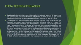 FITXA TÈCNICA:FINLÀNDIA

   Destinataris: Les activitats estan dissenyades i triades per alumnes de segon cicle
    de primària; tot i que són fàcilment adaptables a altres nivells ja que només
    hauríem de modificar les activitats i augmentar o disminuir la seva dificultat.
   Justificació:Avui dia la convivència de diferents cultures a les aules és més que
    habitual, de manera que diàriament conviuen diferents cultures i races. Per
    aquest motiu hem considerat que el respecte i la tolerància han de ser alguns dels
    valors bàsics que s’han d’incorporar a l’educació dels nostres alumnes com una
    passa més, sense la necessitat d’explicar que aquests aspectes són necessaris per
    entendre les diferencies; sinó fent-los entendre des de ben petits que tothom és
    diferent i, per tant, ensenyant aquests conceptes com el de l’amistat, la
    cooperació, etc. A més, considerem que aquesta és la millor manera per formar
    ciutadans preparats per enfrontar-se a aquesta situació. Per aquests motius, les
    activitats que incorpora el nostre projecte estan totalment enfocades cap al
    treball, reflexió i assimilació de les diferencies entre la cultura pròpia i d’altres.
 
