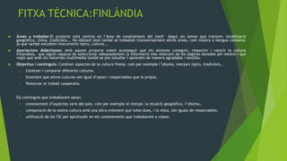 FITXA TÈCNICA:FINLÀNDIA
   Àrees a treballar:El projecte està centrat en l’àrea de coneixement del medi degut als temes que tractem: localització
    geogràfica, clima, tradicions... No obstant això també se treballen transversalment altres àrees, com música o llengua catalana;
    ja que també estudiem instruments típics, cultura...
   Aportacions didàctiques: Amb aquest projecte volem aconseguir que els alumnes coneguin, respectin i valorin la cultura
    finlandesa, que siguin capaços de seleccionar adequadament la informació més rellevant de les pàgines donades pel mestre i que
    vegin que amb els materials multimèdia també se pot estudiar i aprendre de manera agradable i senzilla.
   Objectius i continguts: Conèixer aspectes de la cultura finesa, com per exemple l’idioma, menjars típics, tradicions...
     •   Conèixer i comparar diferents cultures.
     •   Entendre que altres cultures són igual d’aptes i respectables que la pròpia.
     •   Potenciar el treball cooperatiu.


    Els continguts que treballarem seran:
     •   coneixement d’aspectes varis del país, com per exemple el menjar, la situació geogràfica, l’idioma…
     •   comparació de la nostra cultura amb una altra entenent que totes dues, i la resta, són iguals de respectables.
     •   utilització de les TIC per aprofundir en els coneixements que treballarem a classe.
 
